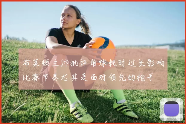布莱顿主帅批评角球耗时过长影响比赛节奏尤其是面对领先的枪手