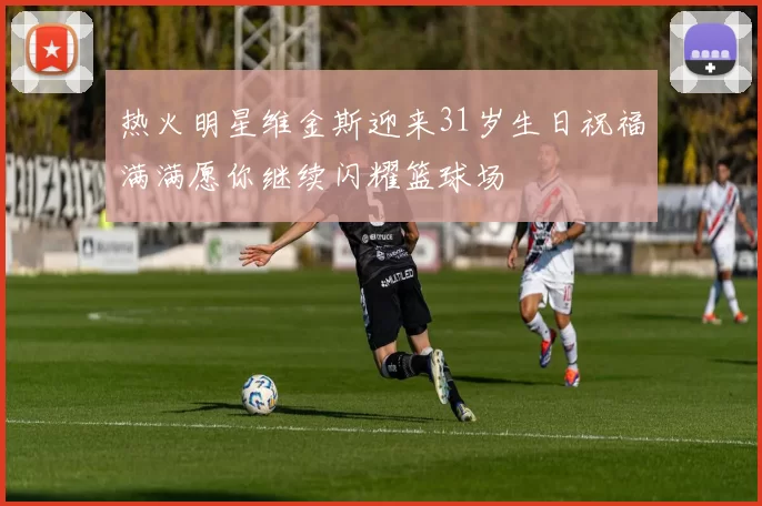 热火明星维金斯迎来31岁生日祝福满满愿你继续闪耀篮球场
