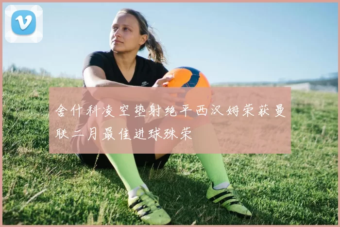 舍什科凌空垫射绝平西汉姆荣获曼联二月最佳进球殊荣