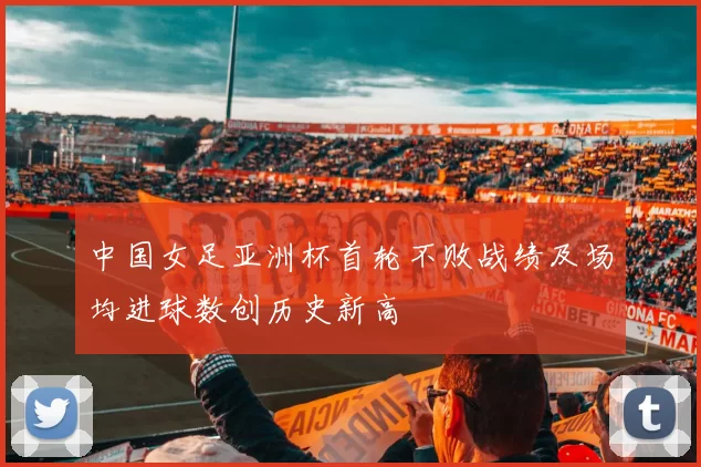 中国女足亚洲杯首轮不败战绩及场均进球数创历史新高