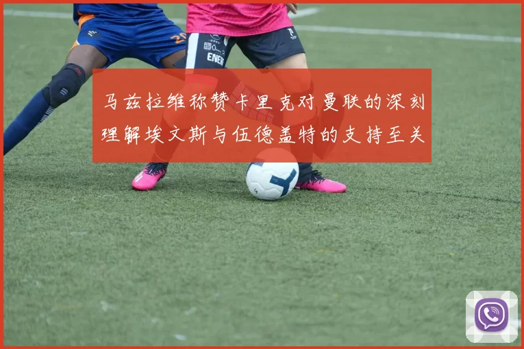 马兹拉维称赞卡里克对曼联的深刻理解埃文斯与伍德盖特的支持至关重要