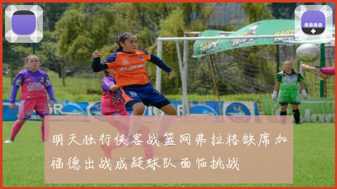 明天独行侠客战篮网弗拉格缺席加福德出战成疑球队面临挑战