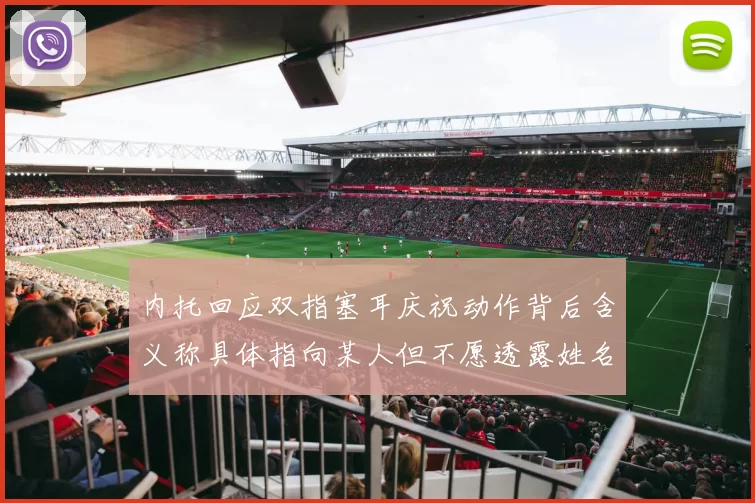 内托回应双指塞耳庆祝动作背后含义称具体指向某人但不愿透露姓名
