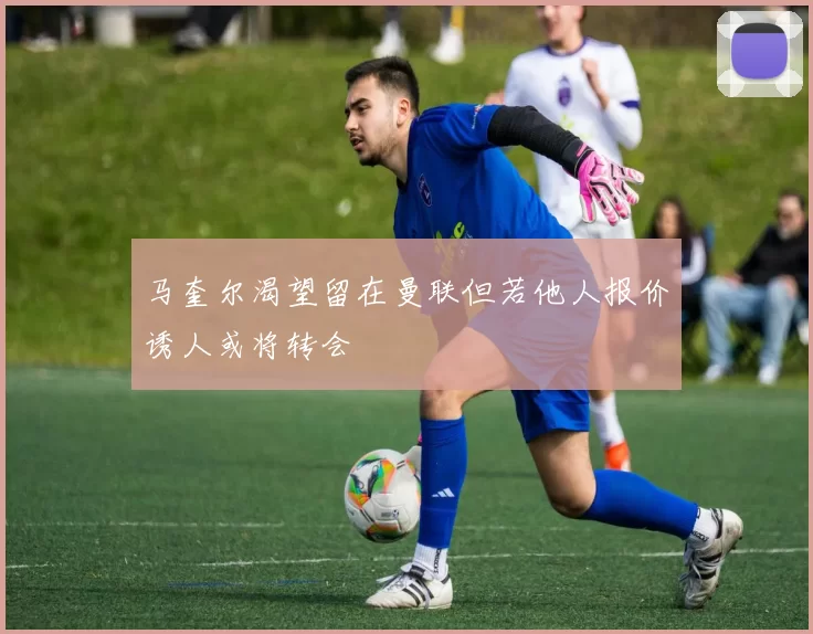马奎尔渴望留在曼联但若他人报价诱人或将转会