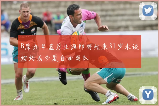 B席九年蓝月生涯即将结束31岁未谈续约或今夏自由离队