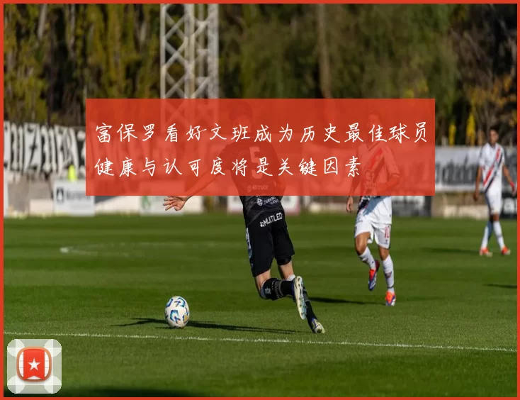 富保罗看好文班成为历史最佳球员健康与认可度将是关键因素