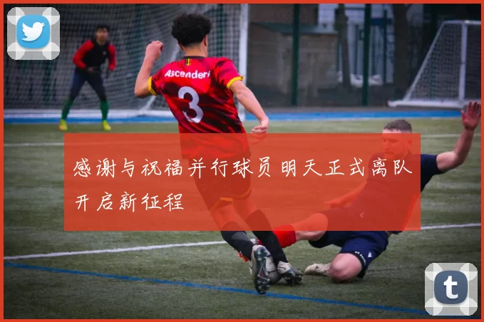 感谢与祝福并行球员明天正式离队开启新征程