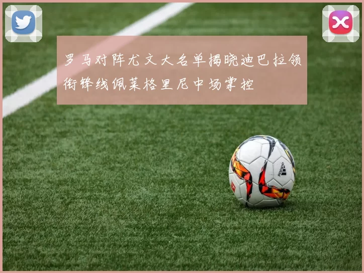 罗马对阵尤文大名单揭晓迪巴拉领衔锋线佩莱格里尼中场掌控