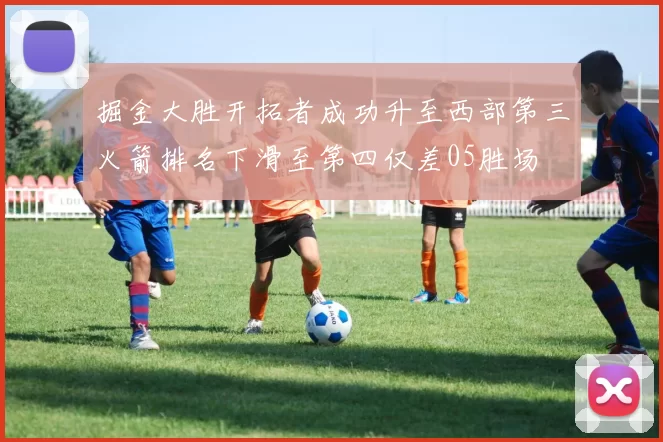 掘金大胜开拓者成功升至西部第三火箭排名下滑至第四仅差05胜场