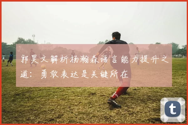 郭昊文解析杨瀚森语言能力提升之道：勇敢表达是关键所在