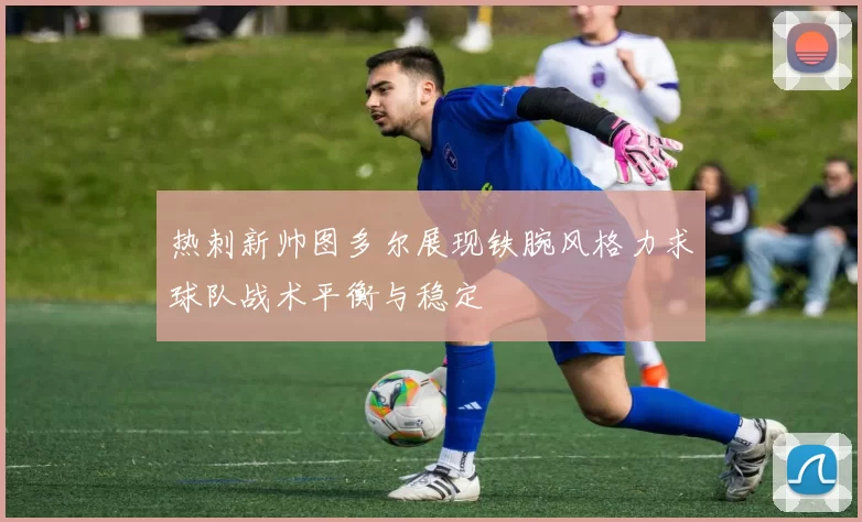 热刺新帅图多尔展现铁腕风格力求球队战术平衡与稳定