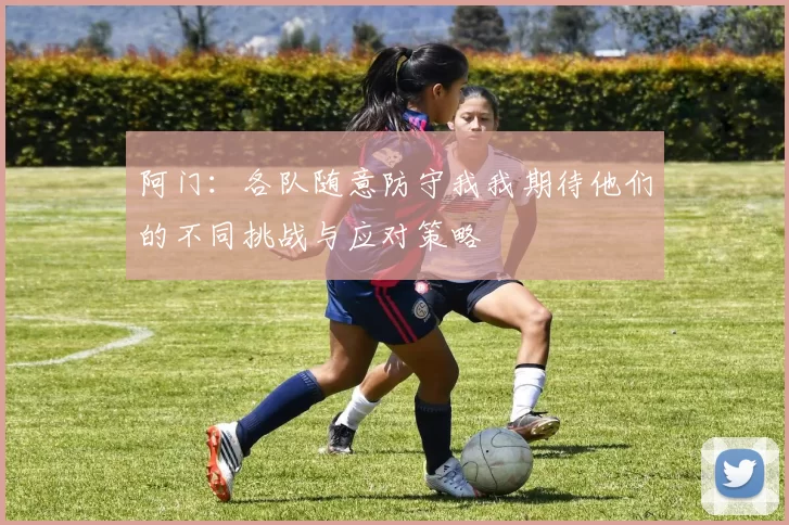 阿门：各队随意防守我我期待他们的不同挑战与应对策略