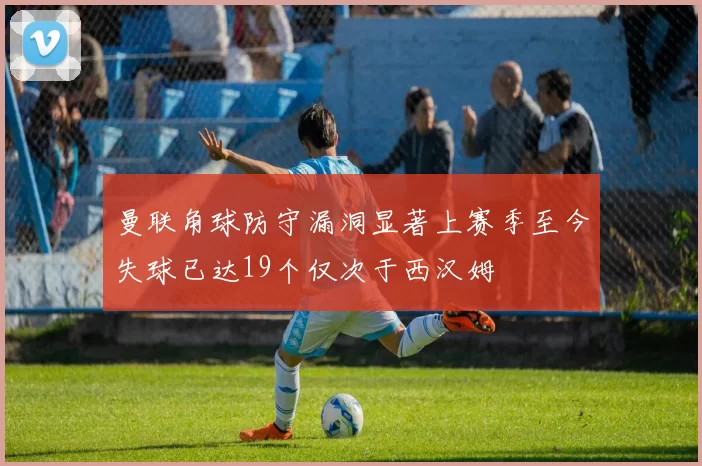 曼联角球防守漏洞显著上赛季至今失球已达19个仅次于西汉姆