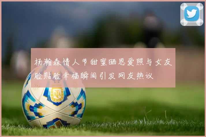 杨瀚森情人节甜蜜晒恩爱照与女友脸贴脸幸福瞬间引发网友热议
