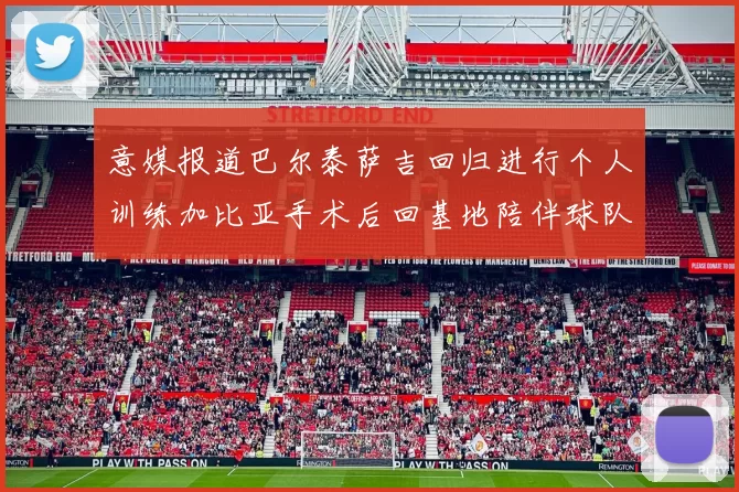 意媒报道巴尔泰萨吉回归进行个人训练加比亚手术后回基地陪伴球队恢复状态