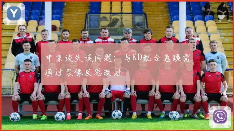 申京谈失误问题：与KD配合急躁需通过录像反思改进
