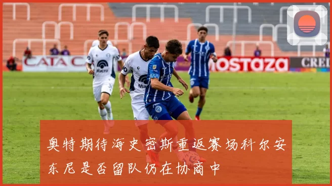 奥特期待海史密斯重返赛场科尔安东尼是否留队仍在协商中