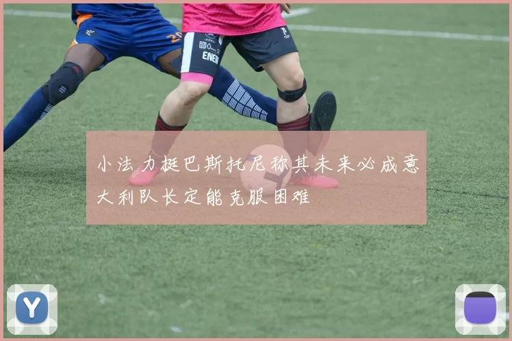 小法力挺巴斯托尼称其未来必成意大利队长定能克服困难