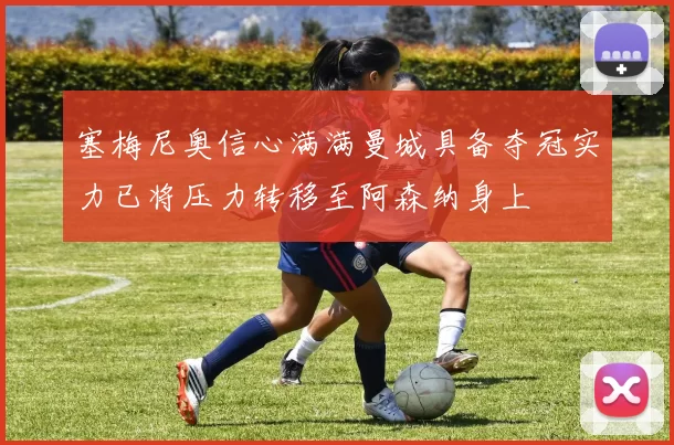 塞梅尼奥信心满满曼城具备夺冠实力已将压力转移至阿森纳身上