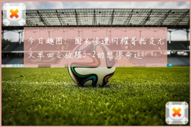 今日趣图：国米惨遭闪耀哥抬走尤文单回合被踢5-2的悲惨命运